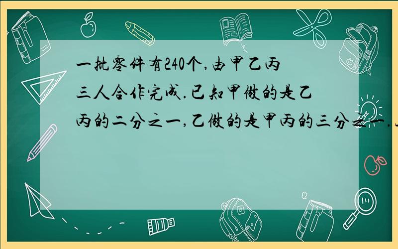 一批零件有240个,由甲乙丙三人合作完成.已知甲做的是乙丙的二分之一,乙做的是甲丙的三分之一.三人各自做了多少个零件.