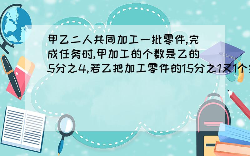 甲乙二人共同加工一批零件,完成任务时,甲加工的个数是乙的5分之4,若乙把加工零件的15分之1又1个给甲,两人加工的零件个数正好相等,甲乙二人各加工多少个零件?