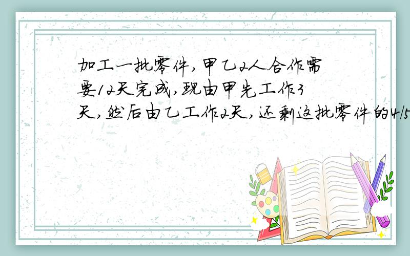 加工一批零件,甲乙2人合作需要12天完成,现由甲先工作3天,然后由乙工作2天,还剩这批零件的4/5,已知甲每天比乙少加工4个,这批零件共多少个?