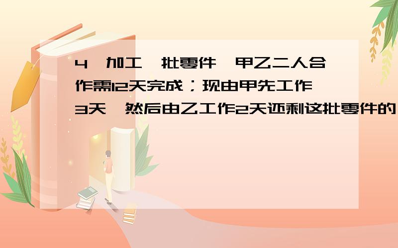 4、加工一批零件,甲乙二人合作需12天完成；现由甲先工作3天,然后由乙工作2天还剩这批零件的`4/5`没完成.