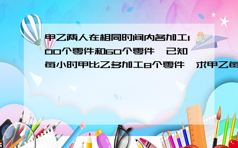 甲乙两人在相同时间内各加工100个零件和60个零件,已知每小时甲比乙多加工8个零件,求甲乙每小时多加工多少个零件.