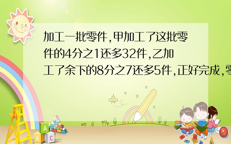 加工一批零件,甲加工了这批零件的4分之1还多32件,乙加工了余下的8分之7还多5件,正好完成,零件共?个