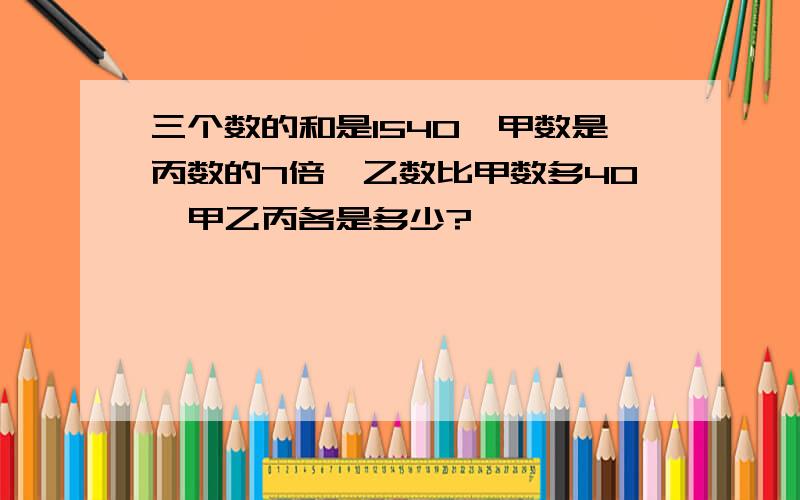 三个数的和是1540,甲数是丙数的7倍,乙数比甲数多40,甲乙丙各是多少?