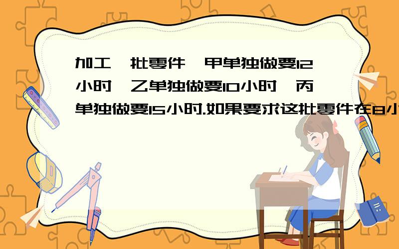 加工一批零件,甲单独做要12小时,乙单独做要10小时,丙单独做要15小时.如果要求这批零件在8小时内做完,应该怎么办?请你设计一个方案,并说说需要几小时