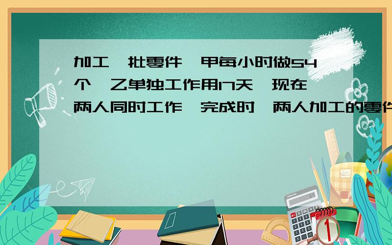 加工一批零件,甲每小时做54个,乙单独工作用17天,现在两人同时工作,完成时,两人加工的零件比是9:8,这批零件共有多少个