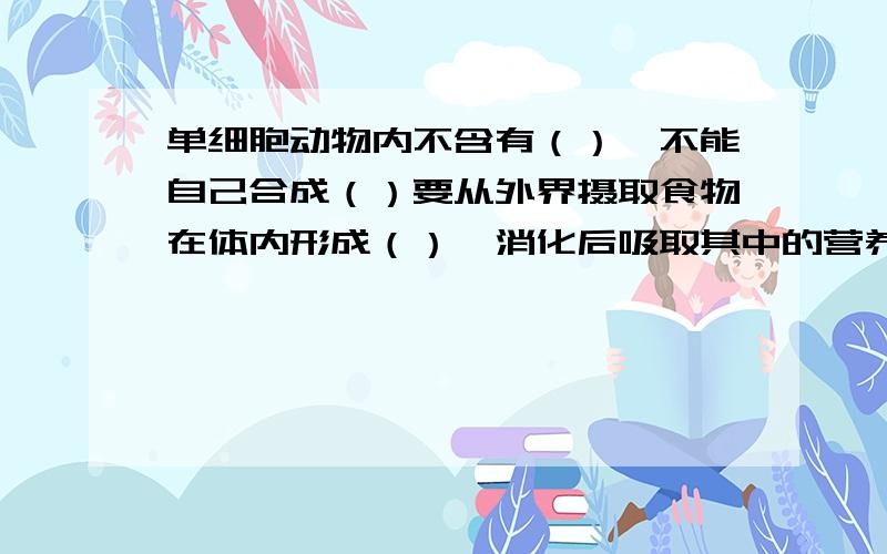 单细胞动物内不含有（）,不能自己合成（）要从外界摄取食物在体内形成（）,消化后吸取其中的营养物质.