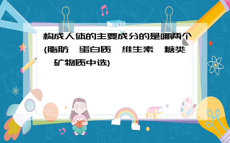 构成人体的主要成分的是哪两个(脂肪,蛋白质,维生素,糖类,矿物质中选)