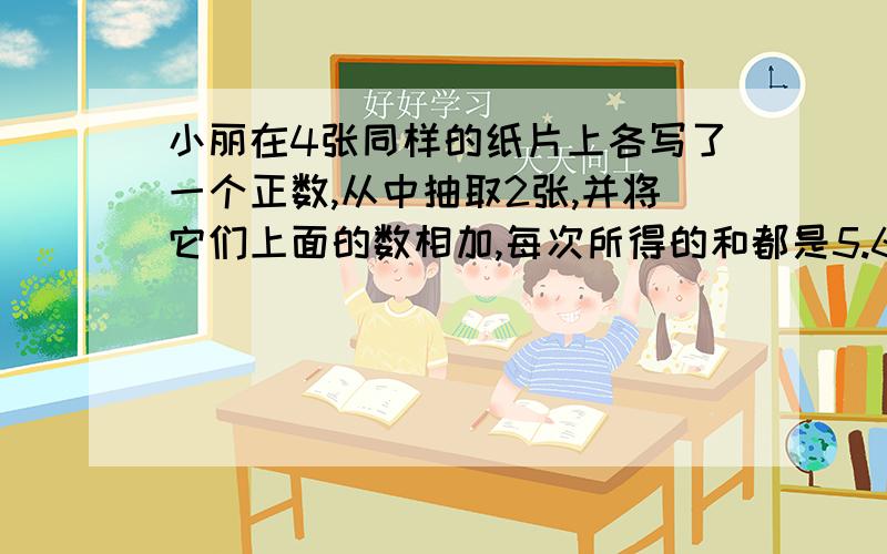 小丽在4张同样的纸片上各写了一个正数,从中抽取2张,并将它们上面的数相加,每次所得的和都是5.6.7.8中的一个数,bingqie这四个数都能取到,猜猜看,小丽在4zhang纸片上各写了什么数.