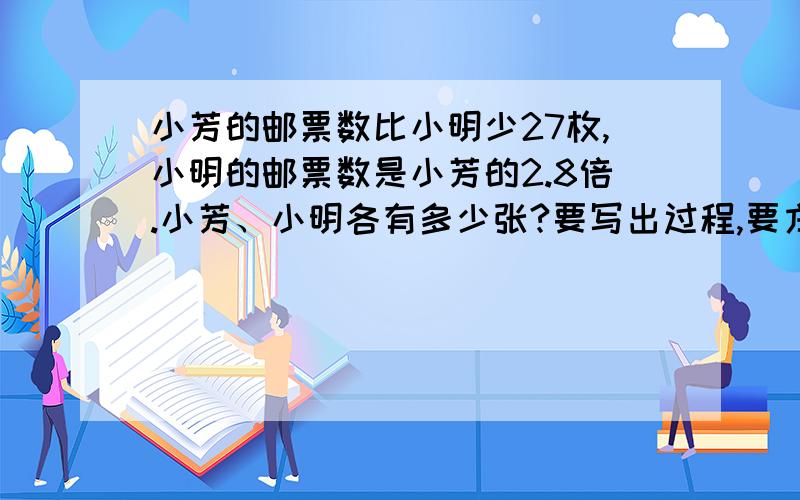 小芳的邮票数比小明少27枚,小明的邮票数是小芳的2.8倍.小芳、小明各有多少张?要写出过程,要方程,不要结果,要过程