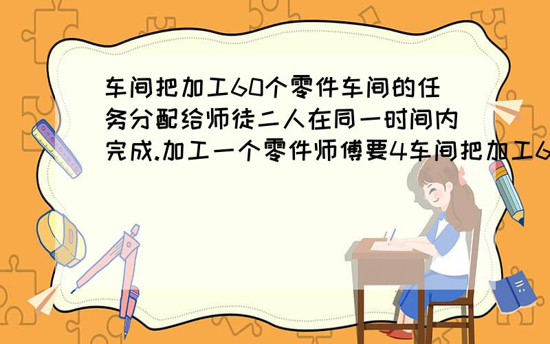 车间把加工60个零件车间的任务分配给师徒二人在同一时间内完成.加工一个零件师傅要4车间把加工60个零件的任务分配给师徒二人在同一时间内完成.加工一个零件师傅要4分钟,徒弟要6分钟,