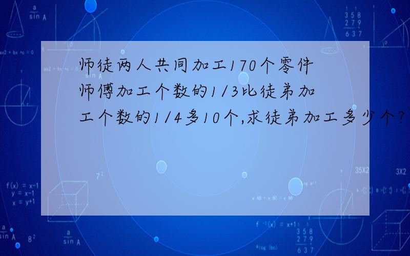 师徒两人共同加工170个零件师傅加工个数的1/3比徒弟加工个数的1/4多10个,求徒弟加工多少个?