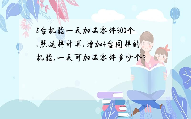 5台机器一天加工零件300个,照这样计算,增加4台同样的机器,一天可加工零件多少个?