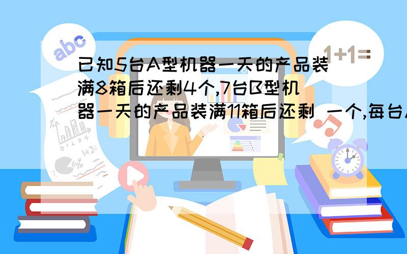 已知5台A型机器一天的产品装满8箱后还剩4个,7台B型机器一天的产品装满11箱后还剩 一个,每台A型机器比B