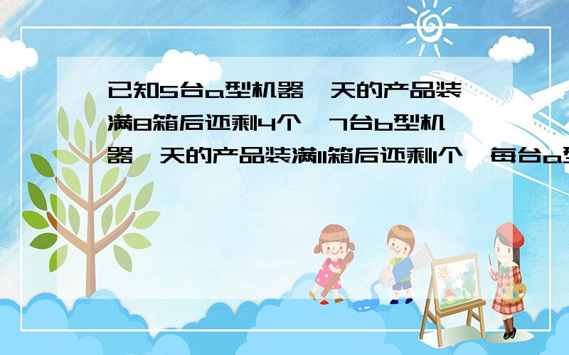 已知5台a型机器一天的产品装满8箱后还剩4个,7台b型机器一天的产品装满11箱后还剩1个,每台a型机器比b型机器一天多生产1个产品,求每箱有多少个产品.