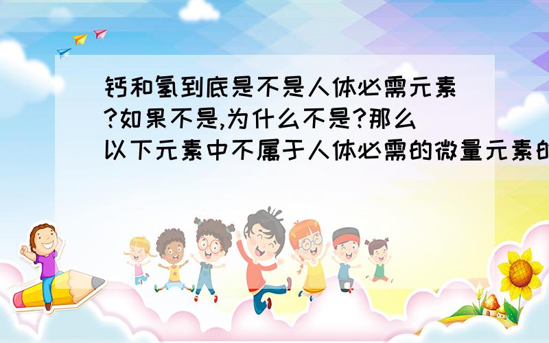 钙和氢到底是不是人体必需元素?如果不是,为什么不是?那么以下元素中不属于人体必需的微量元素的是：A锌 B氢 C铜 D钙 E铁 F碘（肯定有的不是！）必需元素和必需的微量元素又区别么？(回