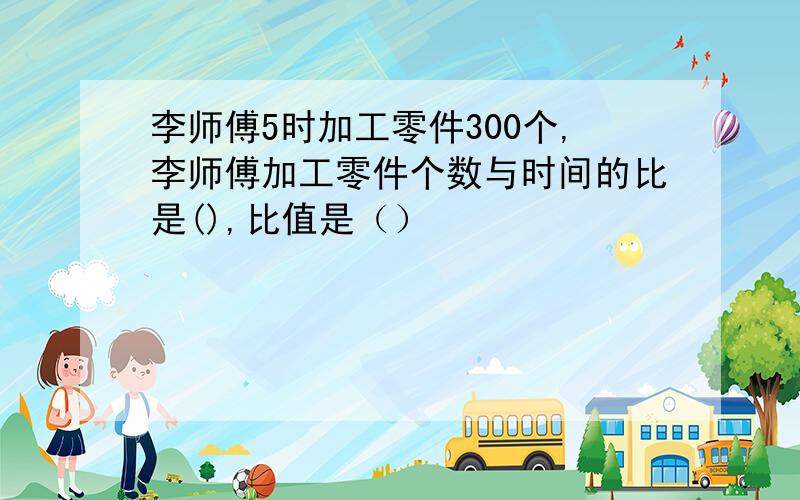 李师傅5时加工零件300个,李师傅加工零件个数与时间的比是(),比值是（）