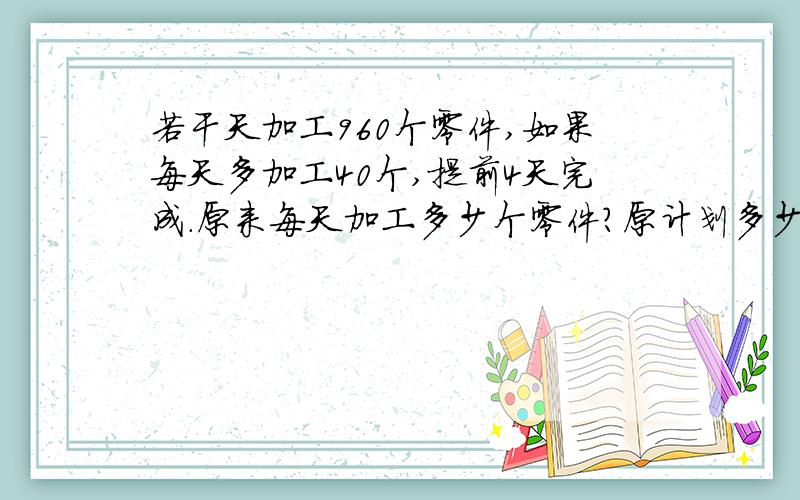 若干天加工960个零件,如果每天多加工40个,提前4天完成.原来每天加工多少个零件?原计划多少天完成任务?