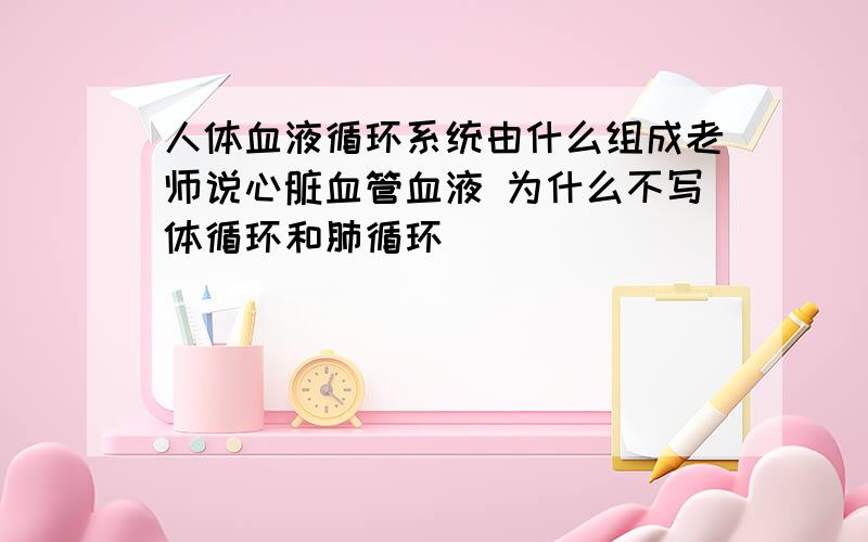 人体血液循环系统由什么组成老师说心脏血管血液 为什么不写体循环和肺循环