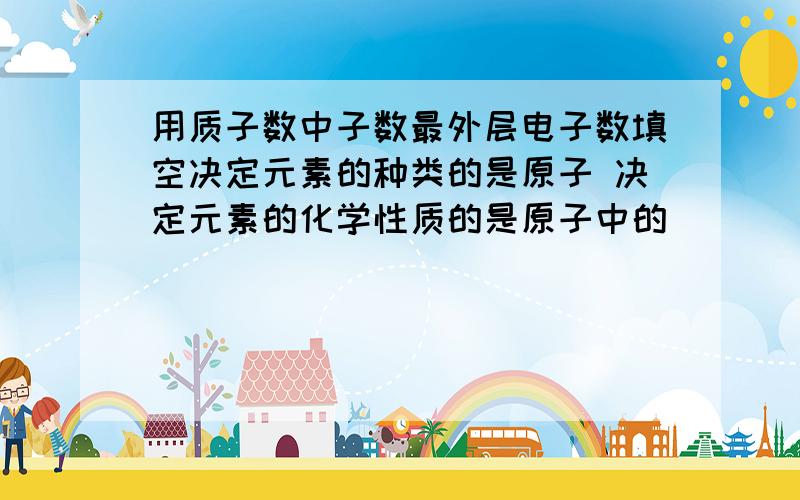 用质子数中子数最外层电子数填空决定元素的种类的是原子 决定元素的化学性质的是原子中的