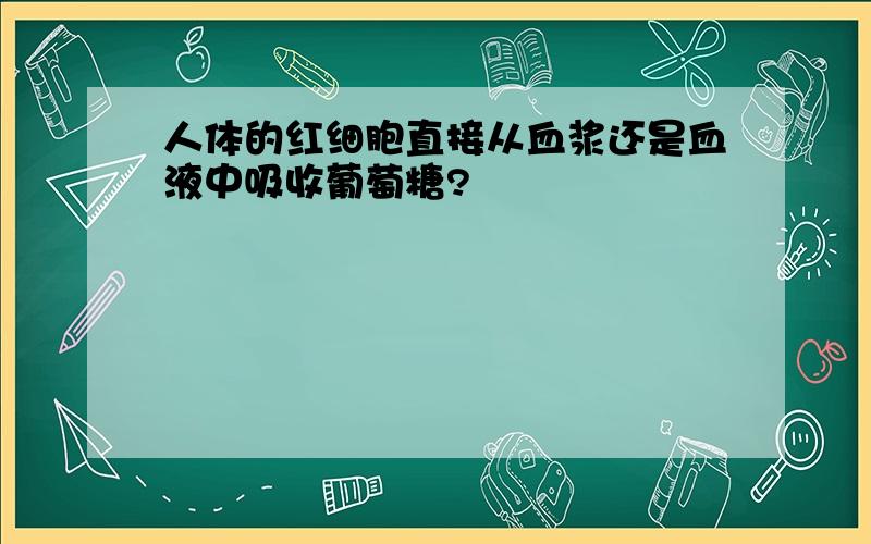 人体的红细胞直接从血浆还是血液中吸收葡萄糖?