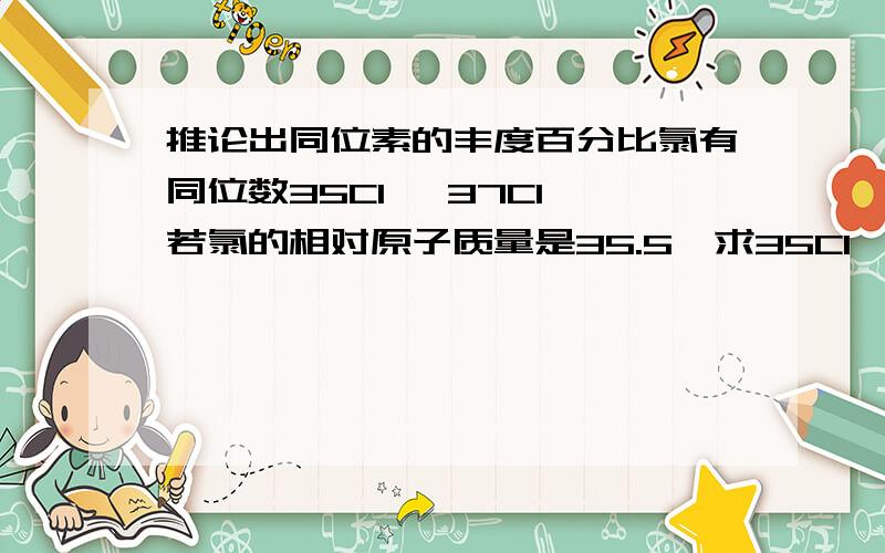 推论出同位素的丰度百分比氯有同位数35Cl ,37Cl 若氯的相对原子质量是35.5,求35Cl ,37Cl的丰度百分比首先这是选择题a.50%,50% b.24.6%,75.4% c.75.4%,24.6% 老师说若假设35Cl ,37Cl 的丰度百分比都是50%,则氯