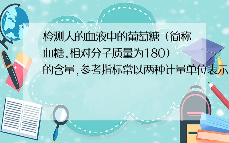 检测人的血液中的葡萄糖（简称血糖,相对分子质量为180）的含量,参考指标常以两种计量单位表示,即“mmol/L”和“mg/dL”（1L=10dL）.以“mmol/L”表示时,人的血糖正常值在3.61-6.11mmol/L之间.如果