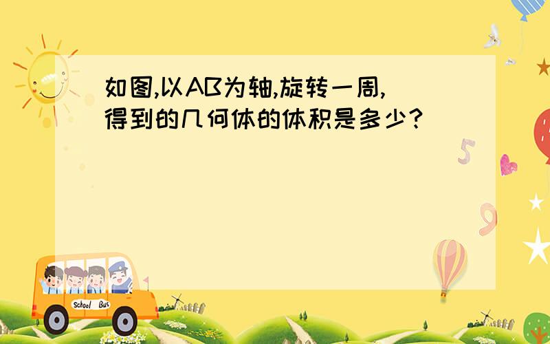 如图,以AB为轴,旋转一周,得到的几何体的体积是多少?