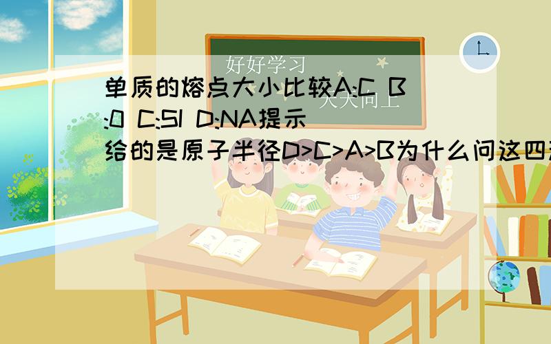 单质的熔点大小比较A:C B:0 C:SI D:NA提示给的是原子半径D>C>A>B为什么问这四种元素单质的熔点由高到低的顺序是A>C>D>B不是只要半径越大,熔点越低的吗