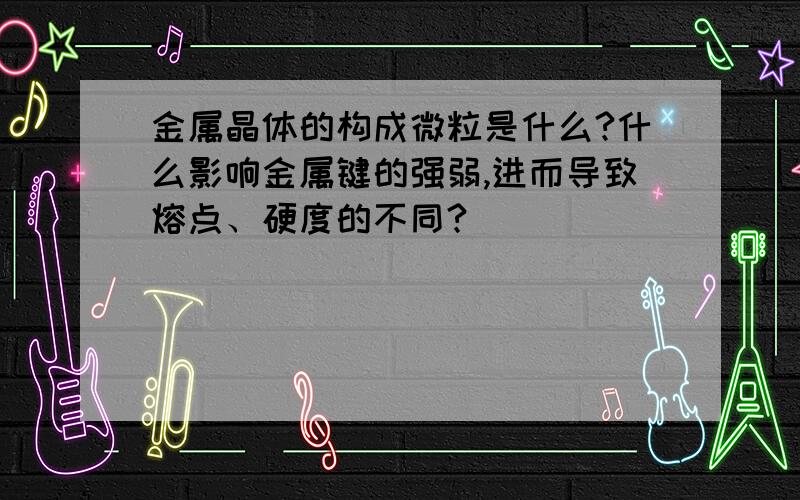 金属晶体的构成微粒是什么?什么影响金属键的强弱,进而导致熔点、硬度的不同?