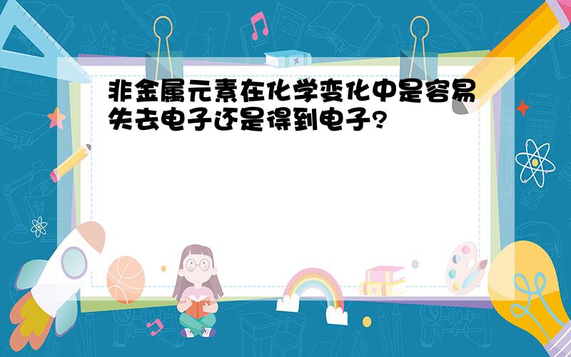 非金属元素在化学变化中是容易失去电子还是得到电子?