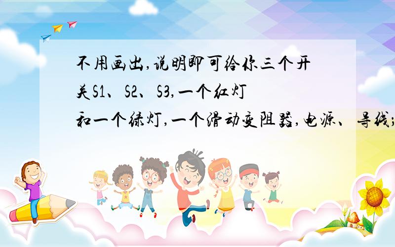 不用画出,说明即可给你三个开关S1、S2、S3,一个红灯和一个绿灯,一个滑动变阻器,电源、导线；请设计一个符合下述要求的电路：闭合S1时,只有红灯亮；闭合S2时,只有绿灯亮,闭合S3时,两灯都