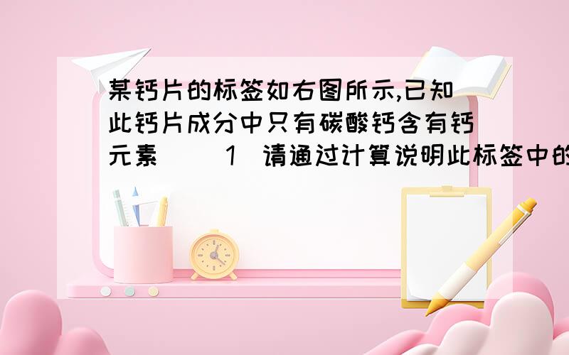 某钙片的标签如右图所示,已知此钙片成分中只有碳酸钙含有钙元素． （1）请通过计算说明此标签中的含钙量是