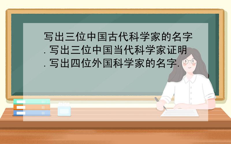 写出三位中国古代科学家的名字.写出三位中国当代科学家证明.写出四位外国科学家的名字.