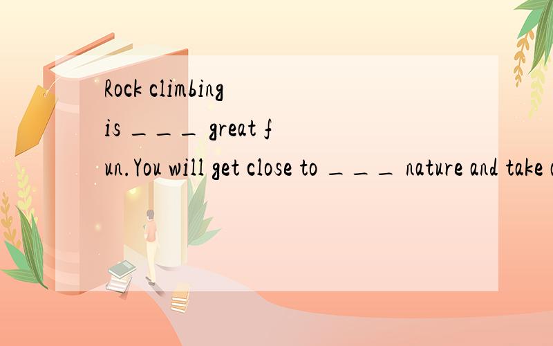 Rock climbing is ___ great fun.You will get close to ___ nature and take adventures at the same time.A / ; /B a ; /C a ; theD / ; a但是fun是不可数名词用做具体的事情时不加冠词吗?