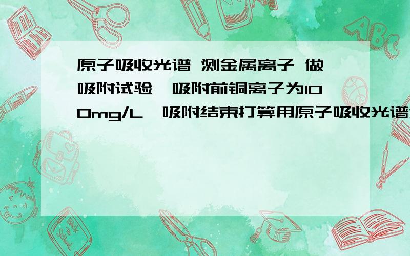 原子吸收光谱 测金属离子 做吸附试验,吸附前铜离子为100mg/L,吸附结束打算用原子吸收光谱测定浓度.但不太懂,请问测定之前需要做哪些工作?