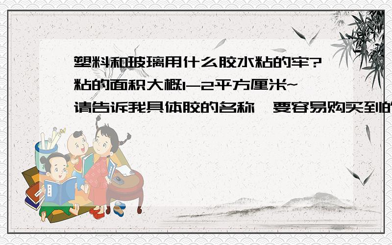 塑料和玻璃用什么胶水粘的牢?粘的面积大概1-2平方厘米~请告诉我具体胶的名称,要容易购买到的哦!塑料片，应该是PVC或者PET这样的塑料片，薄的。胶水最好是无色透明的