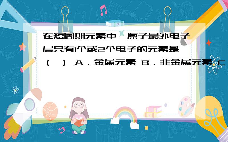 在短周期元素中,原子最外电子层只有1个或2个电子的元素是（ ） A．金属元素 B．非金属元素 C．稀有气体元在短周期元素中，原子最外电子层只有1个或2个电子的元素是（ ）A．金属元素 B．