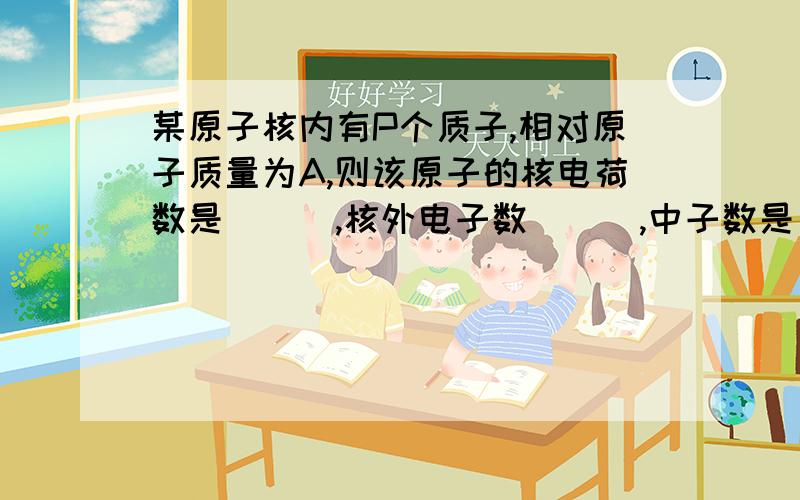 某原子核内有P个质子,相对原子质量为A,则该原子的核电荷数是___,核外电子数___,中子数是___.