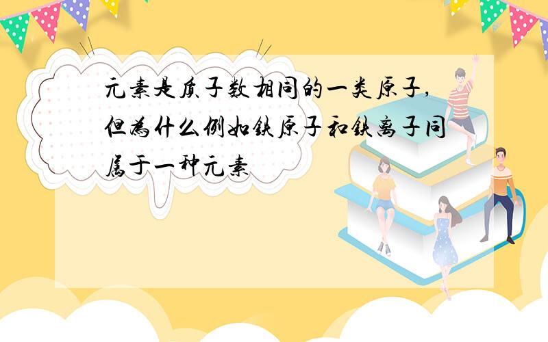 元素是质子数相同的一类原子,但为什么例如铁原子和铁离子同属于一种元素