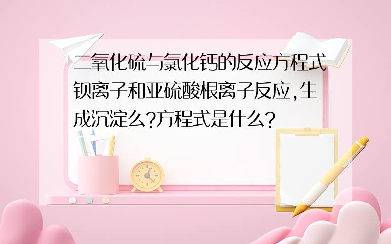 二氧化硫与氯化钙的反应方程式钡离子和亚硫酸根离子反应,生成沉淀么?方程式是什么?