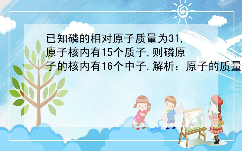 已知磷的相对原子质量为31,原子核内有15个质子,则磷原子的核内有16个中子.解析：原子的质量主要集中在原子核上,而原子核又是由质子和中子构成的,在原子中,相对原子质量=质子数+中子数,