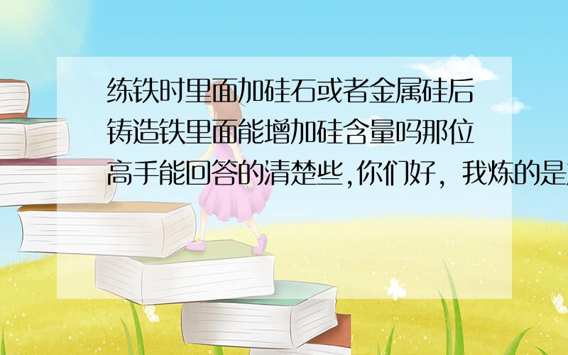 练铁时里面加硅石或者金属硅后铸造铁里面能增加硅含量吗那位高手能回答的清楚些,你们好，我炼的是灰铁，不是的加硅吗，不加硅是不是材质硬啊？急