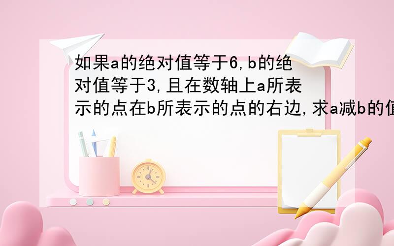 如果a的绝对值等于6,b的绝对值等于3,且在数轴上a所表示的点在b所表示的点的右边,求a减b的值