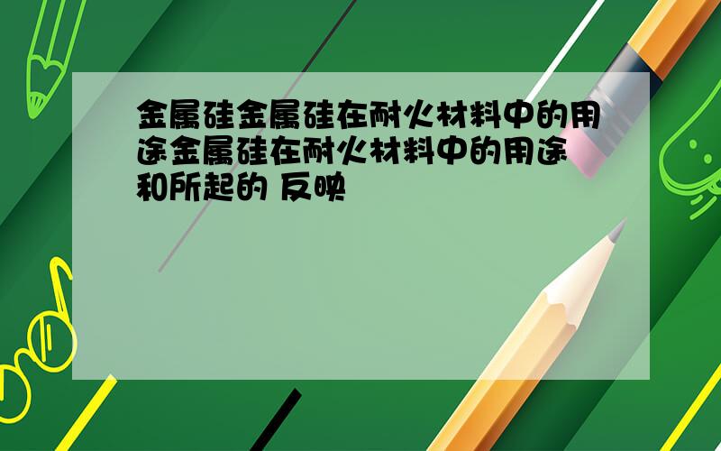 金属硅金属硅在耐火材料中的用途金属硅在耐火材料中的用途 和所起的 反映