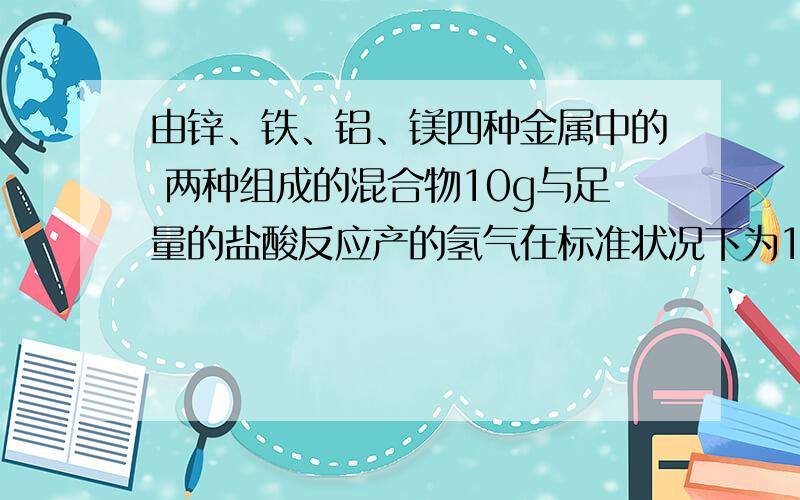 由锌、铁、铝、镁四种金属中的 两种组成的混合物10g与足量的盐酸反应产的氢气在标准状况下为11.2L,物中一定含有的金属是[ ] A．锌 B．铁 C．铝 D．镁 若单独跟足量盐酸反应,生成11.2L H2（标