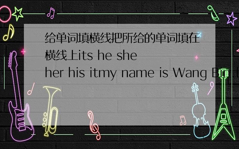 给单词填横线把所给的单词填在横线上its he she her his itmy name is Wang Bin.l have a new classmate._______name is Li Lei._______is tweleve._________has a little sister.__________name is Li Fei._______is seven._________is a stuaent,too