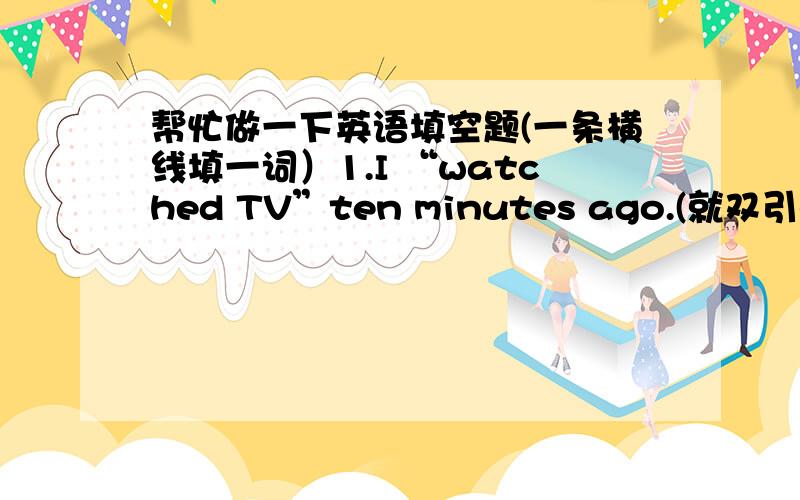 帮忙做一下英语填空题(一条横线填一词）1.I “watched TV”ten minutes ago.(就双引号部分提问)  ____ ____ you ____ ten minutes ago.2.There were some students in the classroom.(改为否定句)  There____ ____ ____students in th