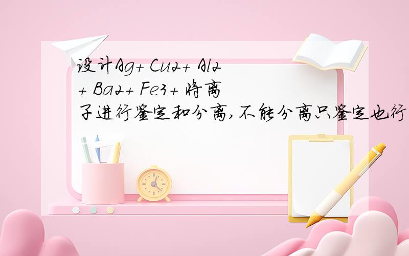 设计Ag+ Cu2+ Al2+ Ba2+ Fe3+ 将离子进行鉴定和分离,不能分离只鉴定也行明天就要做了,