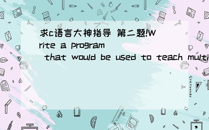 求c语言大神指导 第二题!Write a program that would be used to teach multiplication to children.Your program should first ask the user to enter two numbers (A and B).Then it would ask the user to enter the result of A x B (i.e.product of A an