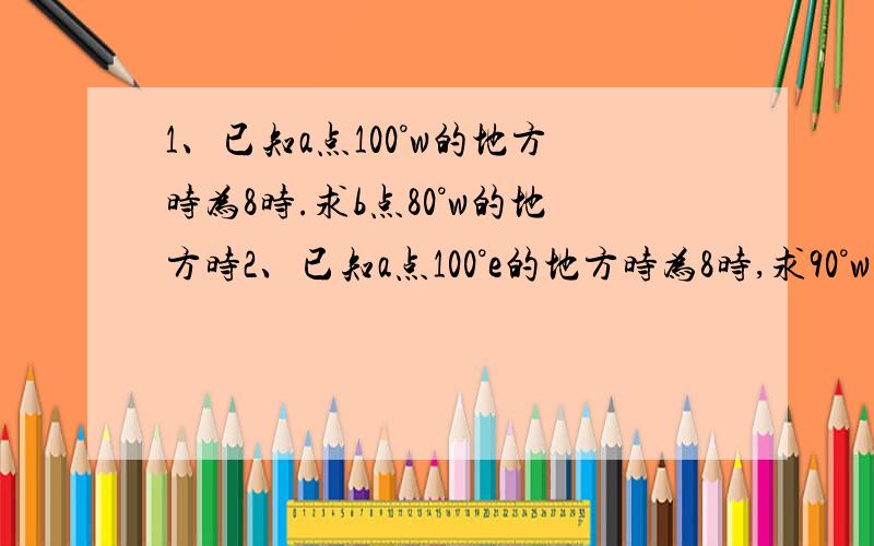 1、已知a点100°w的地方时为8时.求b点80°w的地方时2、已知a点100°e的地方时为8时,求90°w的地方时一共十分,很少,但是你们助人为乐吧!